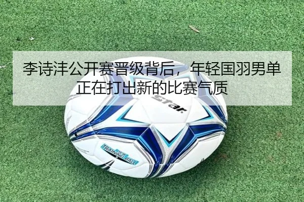李诗沣公开赛晋级背后，年轻国羽男单正在打出新的比赛气质